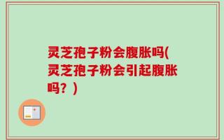 灵芝孢子粉会腹胀吗(灵芝孢子粉会引起腹胀吗？)