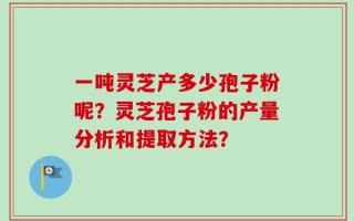 一吨灵芝产多少孢子粉呢？灵芝孢子粉的产量分析和提取方法？