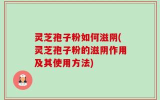 灵芝孢子粉如何滋阴(灵芝孢子粉的滋阴作用及其使用方法)