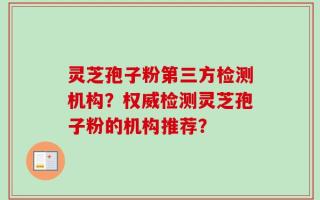 灵芝孢子粉第三方检测机构？权威检测灵芝孢子粉的机构推荐？