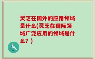 灵芝在国外的应用领域是什么(灵芝在国际领域广泛应用的领域是什么？)