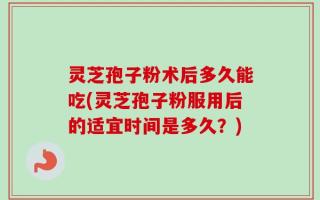 灵芝孢子粉术后多久能吃(灵芝孢子粉服用后的适宜时间是多久？)