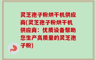 灵芝孢子粉烘干机供应商(灵芝孢子粉烘干机供应商：优质设备帮助您生产高质量的灵芝孢子粉)