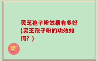 灵芝孢子粉效果有多好(灵芝孢子粉的功效如何？)