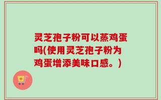 灵芝孢子粉可以蒸鸡蛋吗(使用灵芝孢子粉为鸡蛋增添美味口感。)