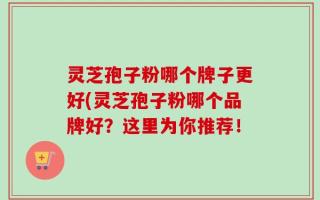 灵芝孢子粉哪个牌子更好(灵芝孢子粉哪个品牌好？这里为你推荐！