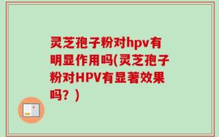 灵芝孢子粉对hpv有明显作用吗(灵芝孢子粉对HPV有显著效果吗？)