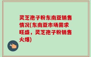 灵芝孢子粉东南亚销售情况(东南亚市场需求旺盛，灵芝孢子粉销售火爆)