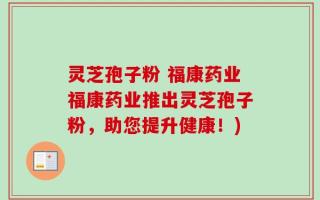 灵芝孢子粉 福康药业福康药业推出灵芝孢子粉，助您提升健康！)