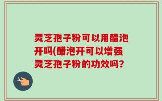 灵芝孢子粉可以用醋泡开吗(醋泡开可以增强灵芝孢子粉的功效吗？