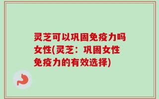 灵芝可以巩固免疫力吗女性(灵芝：巩固女性免疫力的有效选择)