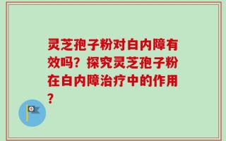 灵芝孢子粉对白内障有效吗？探究灵芝孢子粉在白内障治疗中的作用？