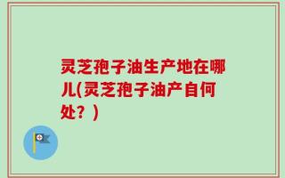 灵芝孢子油生产地在哪儿(灵芝孢子油产自何处？)