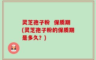 灵芝孢子粉  保质期(灵芝孢子粉的保质期是多久？)