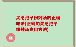 灵芝孢子粉炖汤的正确吃法(正确的灵芝孢子粉炖汤食用方法)