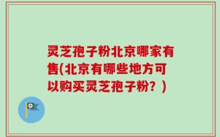 灵芝孢子粉北京哪家有售(北京有哪些地方可以购买灵芝孢子粉？)