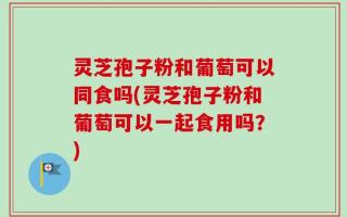 灵芝孢子粉和葡萄可以同食吗(灵芝孢子粉和葡萄可以一起食用吗？)