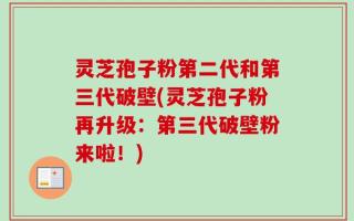 灵芝孢子粉第二代和第三代破壁(灵芝孢子粉再升级：第三代破壁粉来啦！)