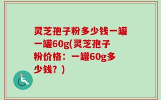 灵芝孢子粉多少钱一罐一罐60g(灵芝孢子粉价格：一罐60g多少钱？)