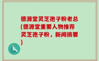 德源堂灵芝孢子粉老总(德源堂重要人物推荐灵芝孢子粉，新闻摘要)