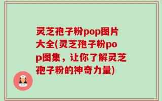 灵芝孢子粉pop图片大全(灵芝孢子粉pop图集，让你了解灵芝孢子粉的神奇力量)