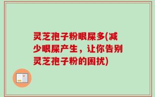 灵芝孢子粉眼屎多(减少眼屎产生，让你告别灵芝孢子粉的困扰)