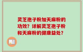 灵芝孢子粉加天麻粉的功效？详解灵芝孢子粉和天麻粉的健康益处？