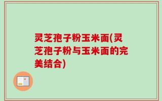 灵芝孢子粉玉米面(灵芝孢子粉与玉米面的完美结合)