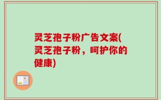 灵芝孢子粉广告文案(灵芝孢子粉，呵护你的健康)