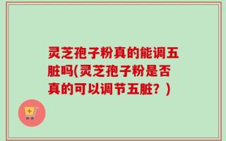 灵芝孢子粉真的能调五脏吗(灵芝孢子粉是否真的可以调节五脏？)