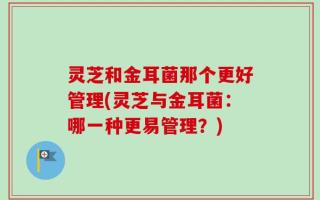 灵芝和金耳菌那个更好管理(灵芝与金耳菌：哪一种更易管理？)