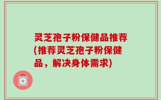 灵芝孢子粉保健品推荐(推荐灵芝孢子粉保健品，解决身体需求)