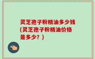 灵芝孢子粉精油多少钱(灵芝孢子粉精油价格是多少？)