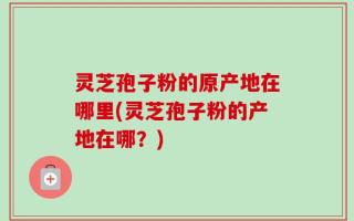 灵芝孢子粉的原产地在哪里(灵芝孢子粉的产地在哪？)