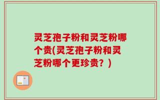 灵芝孢子粉和灵芝粉哪个贵(灵芝孢子粉和灵芝粉哪个更珍贵？)
