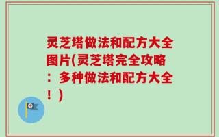 灵芝塔做法和配方大全图片(灵芝塔完全攻略：多种做法和配方大全！)