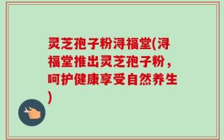 灵芝孢子粉浔福堂(浔福堂推出灵芝孢子粉，呵护健康享受自然养生)