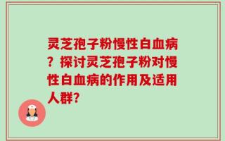 灵芝孢子粉慢性白血病？探讨灵芝孢子粉对慢性白血病的作用及适用人群？