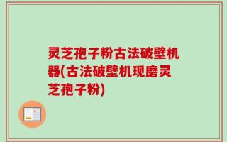灵芝孢子粉古法破壁机器(古法破壁机现磨灵芝孢子粉)
