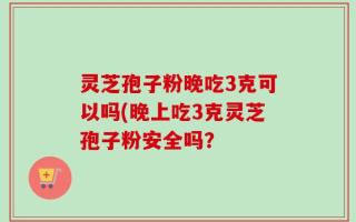 灵芝孢子粉晚吃3克可以吗(晚上吃3克灵芝孢子粉安全吗？
