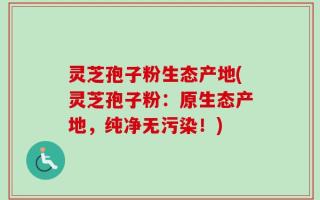 灵芝孢子粉生态产地(灵芝孢子粉：原生态产地，纯净无污染！)