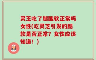 灵芝吃了腿酸软正常吗女性(吃灵芝引发的腿软是否正常？女性应该知道！)