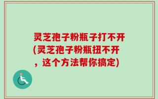灵芝孢子粉瓶子打不开(灵芝孢子粉瓶扭不开，这个方法帮你搞定)