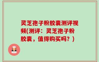 灵芝孢子粉胶囊测评视频(测评：灵芝孢子粉胶囊，值得购买吗？)