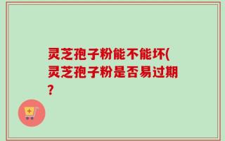 灵芝孢子粉能不能坏(灵芝孢子粉是否易过期？