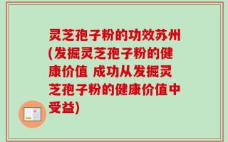 灵芝孢子粉的功效苏州(发掘灵芝孢子粉的健康价值 成功从发掘灵芝孢子粉的健康价值中受益)