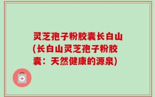 灵芝孢子粉胶囊长白山(长白山灵芝孢子粉胶囊：天然健康的源泉)