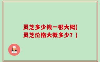 灵芝多少钱一根大概(灵芝价格大概多少？)