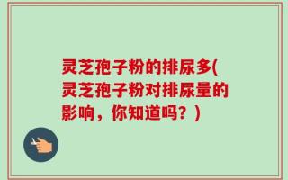 灵芝孢子粉的排尿多(灵芝孢子粉对排尿量的影响，你知道吗？)