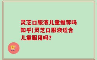 灵芝口服液儿童推荐吗知乎(灵芝口服液适合儿童服用吗？